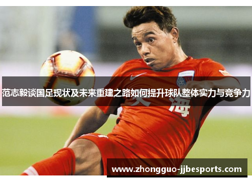 范志毅谈国足现状及未来重建之路如何提升球队整体实力与竞争力