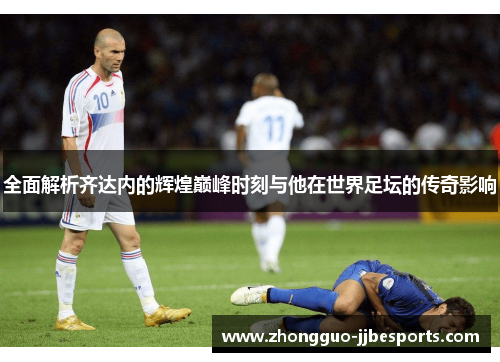 全面解析齐达内的辉煌巅峰时刻与他在世界足坛的传奇影响