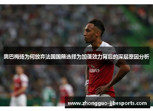 奥巴梅扬为何放弃法国国籍选择为加蓬效力背后的深层原因分析