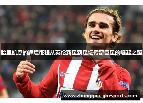哈里凯恩的辉煌征程从英伦新星到足坛传奇巨星的崛起之路 哈里凯恩的辉煌征程从英伦新星到足坛传奇巨星的崛起之路