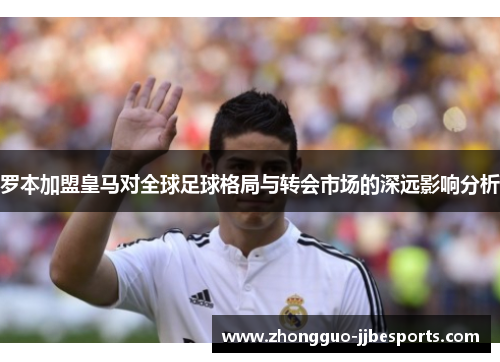 罗本加盟皇马对全球足球格局与转会市场的深远影响分析 罗本加盟皇马对全球足球格局与转会市场的深远影响分析
