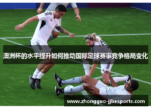 澳洲杯的水平提升如何推动国际足球赛事竞争格局变化