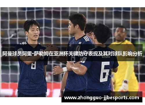 阿曼球员阿里·萨勒姆在亚洲杯关键防守表现及其对球队影响分析