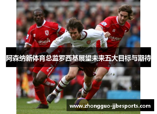 阿森纳新体育总监罗西基展望未来五大目标与期待