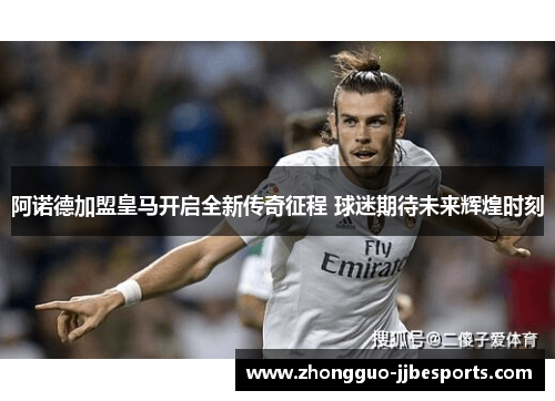 阿诺德加盟皇马开启全新传奇征程 球迷期待未来辉煌时刻