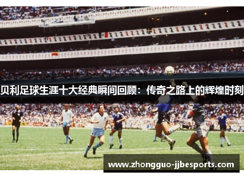 贝利足球生涯十大经典瞬间回顾：传奇之路上的辉煌时刻