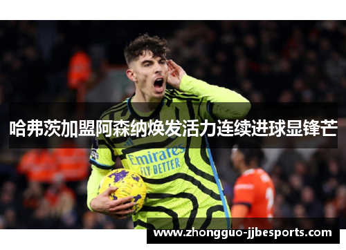 哈弗茨加盟阿森纳焕发活力连续进球显锋芒