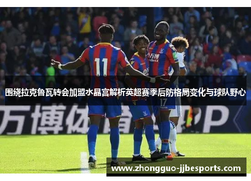 围绕拉克鲁瓦转会加盟水晶宫解析英超赛季后防格局变化与球队野心