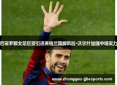 巴塞罗那女足巨资引进英格兰国脚凯拉·沃尔什加强中场实力