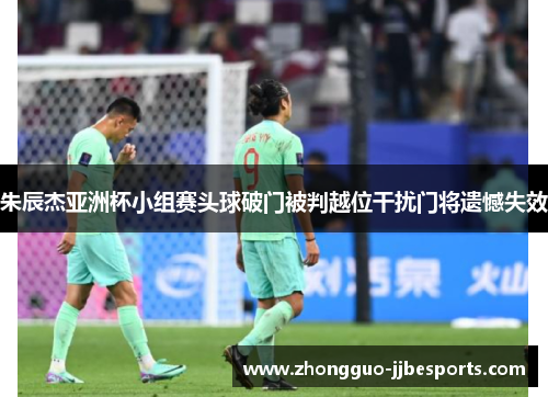 朱辰杰亚洲杯小组赛头球破门被判越位干扰门将遗憾失效