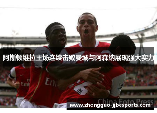 阿斯顿维拉主场连续击败曼城与阿森纳展现强大实力
