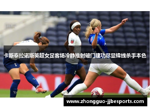 卡斯泰拉诺斯英超女足客场冷静推射破门建功尽显锋线杀手本色