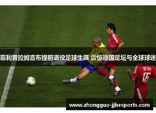 菲利普拉姆宣布提前退役足球生涯 震惊德国足坛与全球球迷