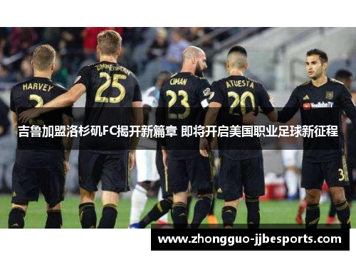 吉鲁加盟洛杉矶FC揭开新篇章 即将开启美国职业足球新征程